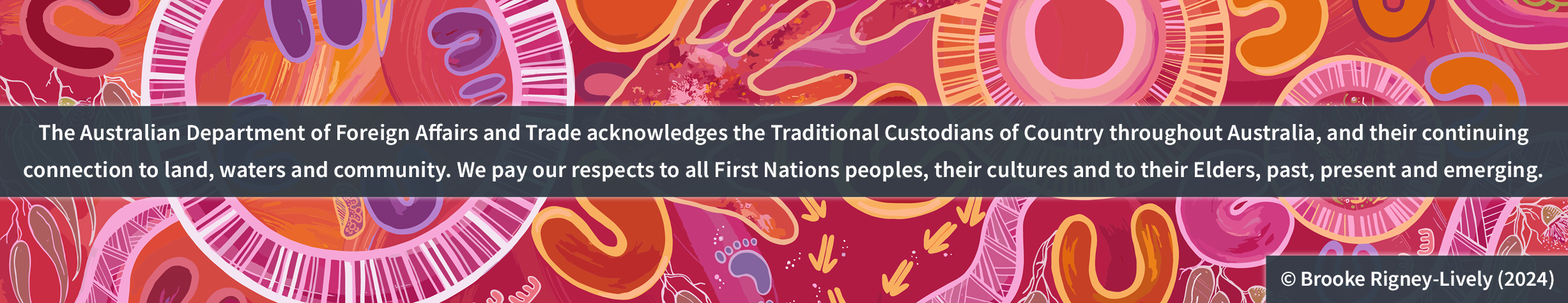 The Australian Department of Foreign Affairs and Trade acknowledges the Traditional Custodians of Country throughout Australia, and their continuing connection to land, waters and community. We pay our respects to all First Nations peoples, their cultures and to their Elders, past, present and emerging. Artwork by Brooke Rigney-Lively, dated 2024.