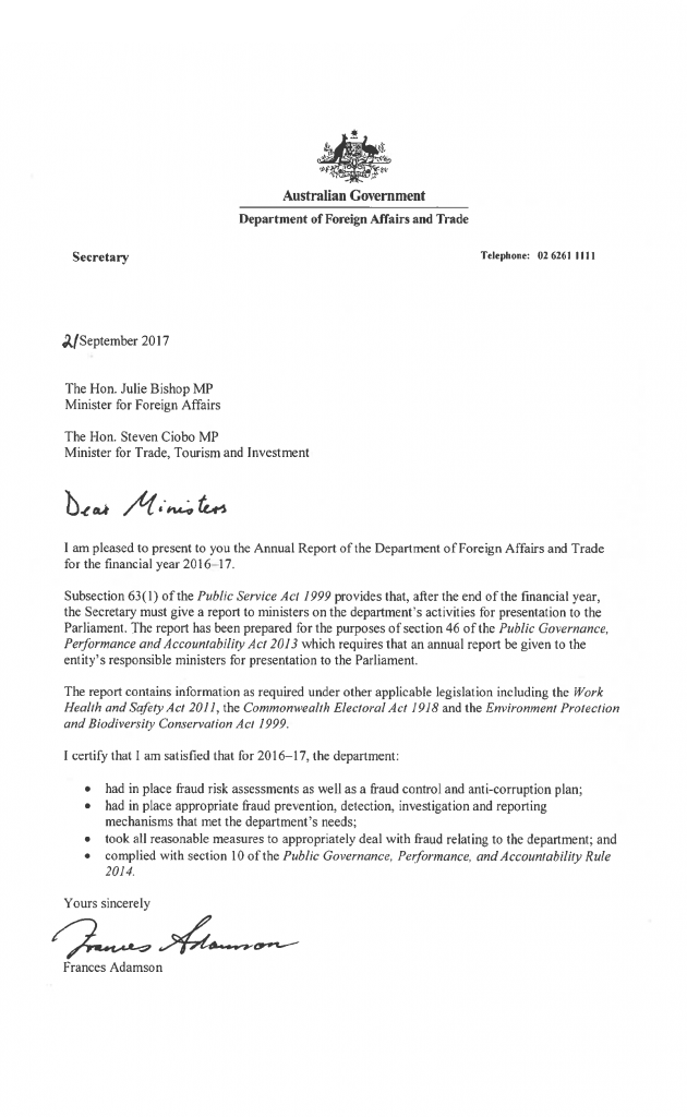 Letter of transmittal Letter from the Secretary to the Minister for Foreign Affairs and Minister for Trade, Tourism and Investment.  September 2017  The Hon. Julie Bishop MP Minister for Foreign Affairs  The Hon. Steven Ciobo MP Minister for Trade, Tourism and Investment  Dear Ministers,  I am pleased to present to you the Annual Report of the Department of Foreign Affairs and Trade for the financial year 2016–17. Subsection 63(1) of the Public Service Act 1999 provides that, after the end of the financial year, the Secretary must give a report to ministers on the department’s activities for presentation to the Parliament. The report has been prepared for the purposes of section 46 of the Public Governance, Performance and Accountability Act 2013 which requires that an annual report be given to the entity’s responsible ministers for presentation to the Parliament. The report contains information as required under other applicable legislation including the Work Health and Safety Act 2011, the Commonwealth Electoral Act 1918 and the Environment Protection and Biodiversity Conservation Act 1999.  I certify that I am satisfied that for 2016–17, the department:  had in place fraud risk assessments as well as a fraud control and anti-corruption plan; had in place appropriate fraud prevention, detection, investigation and reporting mechanisms that met the department’s needs; took all reasonable measures to appropriately deal with fraud relating to the department; and complied with section 10 of the Public Governance, Performance, and Accountability Rule 2014.  Yours sincerely  Frances Adamson