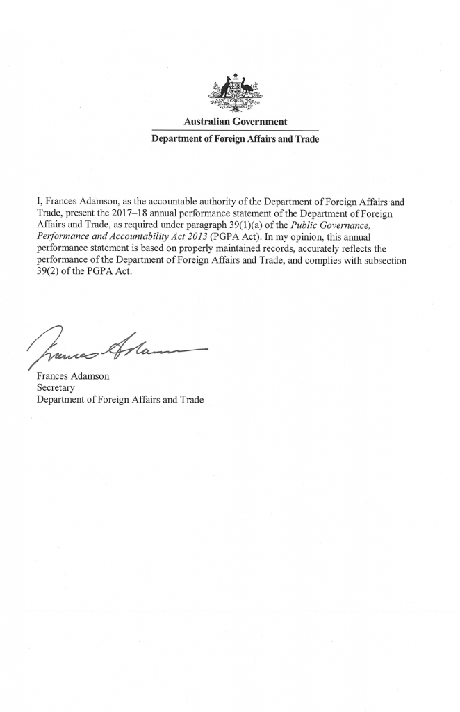 Introductory Statement Australian Government Department of Foreign Affairs and Trade I, Frances Adamson, as the accountable authority of the Department of Foreign Affairs and Trade, present the 2017–18 annual performance statement of the Department of Foreign Affairs and Trade, as required under paragraph 39(1)(a) of the Public Governance, Performance and Accountability Act 2013 (PGPA Act). In my opinion, this annual performance statement is based on properly maintained records, accurately reflects the performance of the Department of Foreign Affairs and Trade, and complies with subsection 39(2) of the PGPA Act. Frances Adamson Secretary Department of Foreign Affairs and Trade