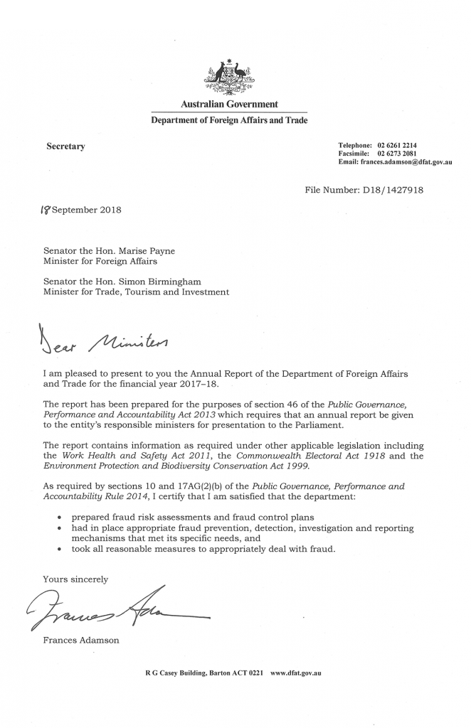 Letter of Transmittal Australian Government Department of Foreign Affairs and Trade 18 August 2018  Senator the Hon. Marise Payne Minister for Foreign Affairs Senator the Hon. Simon Burmingham Minister for Trade, Tourism and Investment  Dear Ministers, I am pleased to present to you the Annual Report of the Department of Foreign Affairs and Trade for the financial year 2017–18. The report has been prepared for the purposes of section 46 of the Public Governance, Performance and Accountability Act 2013 which requires that an annual report be given to the entity’s responsible ministers for presentation to the Parliament. The report contains information as required under other applicable legislation including the Work Health and Safety Act 2011, the Commonwealth Electoral Act 1918 and the Environment Protection and Biodiversity Conservation Act 1999. As required by section 17AG(2)(b) of the Public Governance, Performance and Accountability Rule 2014, I certify that I am satisfied that the department:  prepared fraud risk assessments and fraud control plans  had in place appropriate fraud prevention, detection, investigation and reporting mechanisms that met its specific needs, and took all reasonable measures to appropriately deal with fraud. Yours sincerely, Frances Adamson