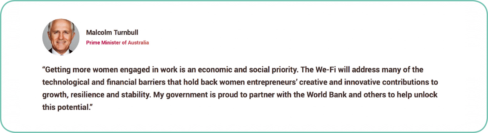 Quote from the Prime Minister Malcolm Turnbull at the launch of the Women Entrepreneurs Finance Initiative (We-Fi) - Getting more women engaged in work is an economic and social priority.  The We-Fi will address many of the technological and financial barriers that hold back women entrepreneurs’ creative and innovative contributions to growth, resilience and stability. My government is proud to partner with the World Bank and others to help unlock this potential.